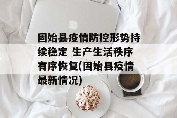固始县疫情防控形势持续稳定 生产生活秩序有序恢复(固始县疫情最新情况)